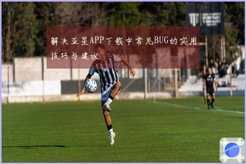 解决亚星APP下载中常见BUG的实用技巧与建议