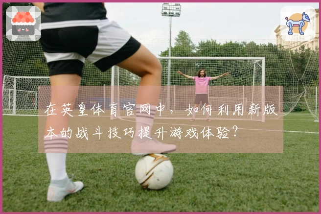 在英皇体育官网中，如何利用新版本的战斗技巧提升游戏体验？