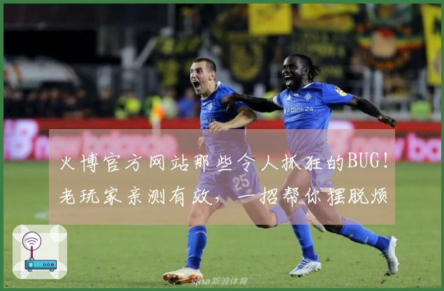 火博官方网站那些令人抓狂的BUG！老玩家亲测有效，一招帮你摆脱烦恼！