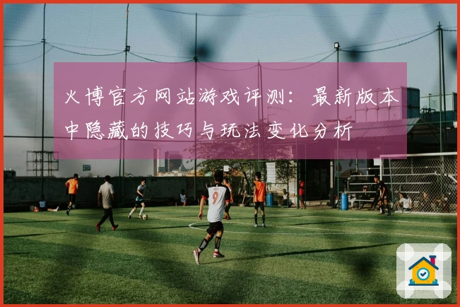 火博官方网站游戏评测：最新版本中隐藏的技巧与玩法变化分析