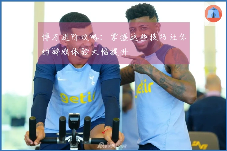 博万进阶攻略：掌握这些技巧让你的游戏体验大幅提升